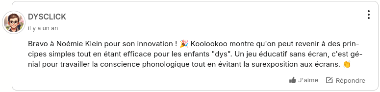 Commentaire sous l'article 20 minutes "Bravo à Noémie Klein pour son innovation ! 🎉 Koolookoo montre qu'on peut revenir à des principes simples tout en étant efficace pour les enfants "dys". Un jeu éducatif sans écran, c'est génial pour travailler la conscience phonologique tout en évitant la surexposition aux écrans. 👏 "